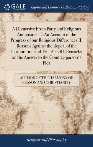 Cover of A dissuasive from party and religious animosities. Containing, I. An account of the progress and effects of our religious differences ... II. Reasons against the repeal of the corporation and test acts: ... III. Remarks on the answer to the country-parson's plea: ... By the author of, The harmony of reason and Christianity